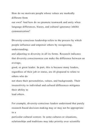 How do we motivate people whose values are markedly
different from
our own? And how do we promote teamwork and unity when
language differences, biases, and cultural ignorance inhibit
communication?
Diversity-conscious leadership refers to the process by which
people influence and empower others by recognizing,
understanding,
and adjusting to diversity in all its forms. Research indicates
that diversity consciousness can make the difference between an
average,
good, or great leader. In part, this is because many leaders,
regardless of their job or status, are ill-prepared to relate to
others who do
not share their personalities, values, and backgrounds. Their
insensitivity to individual and cultural differences mitigates
their ability to
lead others.
For example, diversity-conscious leaders understand that purely
research-based decision-making may or may not be appropriate
in a
particular cultural context. In some cultures or situations,
relationships and traditions may take priority over scientific
 