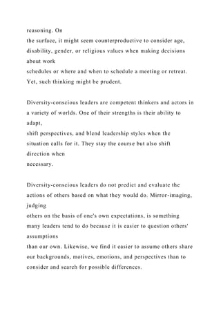 reasoning. On
the surface, it might seem counterproductive to consider age,
disability, gender, or religious values when making decisions
about work
schedules or where and when to schedule a meeting or retreat.
Yet, such thinking might be prudent.
Diversity-conscious leaders are competent thinkers and actors in
a variety of worlds. One of their strengths is their ability to
adapt,
shift perspectives, and blend leadership styles when the
situation calls for it. They stay the course but also shift
direction when
necessary.
Diversity-conscious leaders do not predict and evaluate the
actions of others based on what they would do. Mirror-imaging,
judging
others on the basis of one's own expectations, is something
many leaders tend to do because it is easier to question others'
assumptions
than our own. Likewise, we find it easier to assume others share
our backgrounds, motives, emotions, and perspectives than to
consider and search for possible differences.
 