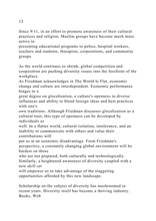 12
Since 9/11, in an effort to promote awareness of their cultural
practices and religion, Muslim groups have become much more
active in
presenting educational programs to police, hospital workers,
teachers and students, therapists, corporations, and community
groups.
As the world continues to shrink, global competition and
cooperation are pushing diversity issues into the forefront of the
workplace.
As Friedman acknowledges in The World Is Flat, economic
change and culture are interdependent. Economic performance
hinges to a
great degree on glocalization, a culture's openness to diverse
influences and ability to blend foreign ideas and best practices
with one's
own traditions. Although Friedman discusses glocalization as a
cultural trait, this type of openness can be developed by
individuals as
well. In a flatter world, cultural isolation, intolerance, and an
inability to communicate with others and value their
contributions will
put us at an economic disadvantage. From Friedman's
perspective, a constantly changing global environment will be
hardest on those
who are not prepared, both culturally and technologically.
Similarly, a heightened awareness of diversity coupled with a
new skill set
will empower us to take advantage of the staggering
opportunities afforded by this new landscape.
Scholarship on the subject of diversity has mushroomed in
recent years. Diversity itself has become a thriving industry.
Books, Web
 