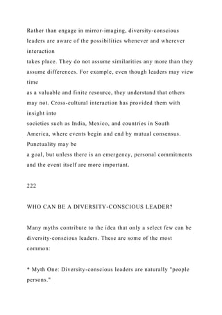 Rather than engage in mirror-imaging, diversity-conscious
leaders are aware of the possibilities whenever and wherever
interaction
takes place. They do not assume similarities any more than they
assume differences. For example, even though leaders may view
time
as a valuable and finite resource, they understand that others
may not. Cross-cultural interaction has provided them with
insight into
societies such as India, Mexico, and countries in South
America, where events begin and end by mutual consensus.
Punctuality may be
a goal, but unless there is an emergency, personal commitments
and the event itself are more important.
222
WHO CAN BE A DIVERSITY-CONSCIOUS LEADER?
Many myths contribute to the idea that only a select few can be
diversity-conscious leaders. These are some of the most
common:
* Myth One: Diversity-conscious leaders are naturally "people
persons."
 