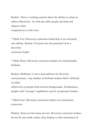 Reality: There is nothing natural about the ability to relate to
others effectively. As with any skill, people develop and
improve their
competencies in this area.
* Myth Two: Diversity-conscious leadership is an extremely
rare ability. Reality: Everyone has the potential to be a
diversity-
conscious leader.
* Myth Three: Diversity-conscious leaders are intellectually
brilliant.
Reality: Brilliance is not a precondition for diversity
consciousness. Any number of brilliant leaders find it difficult
to relate
effectively to people from diverse backgrounds. Furthermore,
people with "average" capabilities can be exceptional leaders.
* Myth Four: Diversity-conscious leaders are charismatic
extroverts.
Reality: Some are but many are not. Diversity-conscious leaders
do not fit one mold; rather, they display a wide assortment of
 