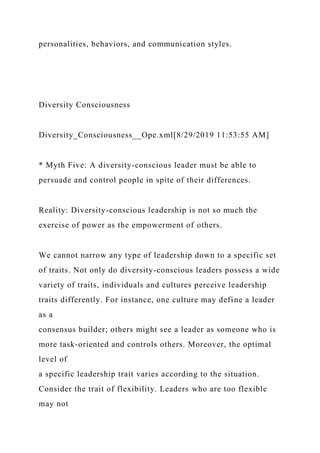 personalities, behaviors, and communication styles.
Diversity Consciousness
Diversity_Consciousness__Ope.xml[8/29/2019 11:53:55 AM]
* Myth Five: A diversity-conscious leader must be able to
persuade and control people in spite of their differences.
Reality: Diversity-conscious leadership is not so much the
exercise of power as the empowerment of others.
We cannot narrow any type of leadership down to a specific set
of traits. Not only do diversity-conscious leaders possess a wide
variety of traits, individuals and cultures perceive leadership
traits differently. For instance, one culture may define a leader
as a
consensus builder; others might see a leader as someone who is
more task-oriented and controls others. Moreover, the optimal
level of
a specific leadership trait varies according to the situation.
Consider the trait of flexibility. Leaders who are too flexible
may not
 