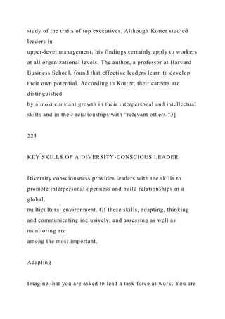 study of the traits of top executives. Although Kotter studied
leaders in
upper-level management, his findings certainly apply to workers
at all organizational levels. The author, a professor at Harvard
Business School, found that effective leaders learn to develop
their own potential. According to Kotter, their careers are
distinguished
by almost constant growth in their interpersonal and intellectual
skills and in their relationships with "relevant others."3]
223
KEY SKILLS OF A DIVERSITY-CONSCIOUS LEADER
Diversity consciousness provides leaders with the skills to
promote interpersonal openness and build relationships in a
global,
multicultural environment. Of these skills, adapting, thinking
and communicating inclusively, and assessing as well as
monitoring are
among the most important.
Adapting
Imagine that you are asked to lead a task force at work. You are
 