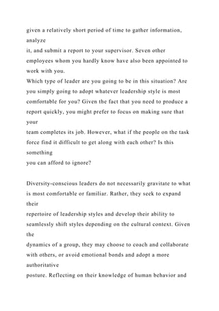 given a relatively short period of time to gather information,
analyze
it, and submit a report to your supervisor. Seven other
employees whom you hardly know have also been appointed to
work with you.
Which type of leader are you going to be in this situation? Are
you simply going to adopt whatever leadership style is most
comfortable for you? Given the fact that you need to produce a
report quickly, you might prefer to focus on making sure that
your
team completes its job. However, what if the people on the task
force find it difficult to get along with each other? Is this
something
you can afford to ignore?
Diversity-conscious leaders do not necessarily gravitate to what
is most comfortable or familiar. Rather, they seek to expand
their
repertoire of leadership styles and develop their ability to
seamlessly shift styles depending on the cultural context. Given
the
dynamics of a group, they may choose to coach and collaborate
with others, or avoid emotional bonds and adopt a more
authoritative
posture. Reflecting on their knowledge of human behavior and
 