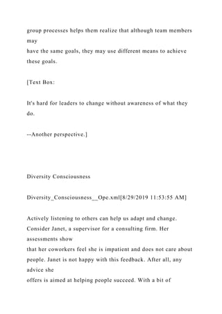group processes helps them realize that although team members
may
have the same goals, they may use different means to achieve
these goals.
[Text Box:
It's hard for leaders to change without awareness of what they
do.
--Another perspective.]
Diversity Consciousness
Diversity_Consciousness__Ope.xml[8/29/2019 11:53:55 AM]
Actively listening to others can help us adapt and change.
Consider Janet, a supervisor for a consulting firm. Her
assessments show
that her coworkers feel she is impatient and does not care about
people. Janet is not happy with this feedback. After all, any
advice she
offers is aimed at helping people succeed. With a bit of
 