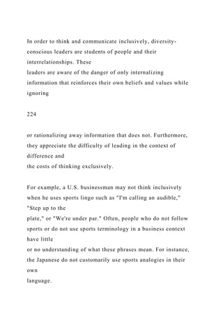 In order to think and communicate inclusively, diversity-
conscious leaders are students of people and their
interrelationships. These
leaders are aware of the danger of only internalizing
information that reinforces their own beliefs and values while
ignoring
224
or rationalizing away information that does not. Furthermore,
they appreciate the difficulty of leading in the context of
difference and
the costs of thinking exclusively.
For example, a U.S. businessman may not think inclusively
when he uses sports lingo such as "I'm calling an audible,"
"Step up to the
plate," or "We're under par." Often, people who do not follow
sports or do not use sports terminology in a business context
have little
or no understanding of what these phrases mean. For instance,
the Japanese do not customarily use sports analogies in their
own
language.
 