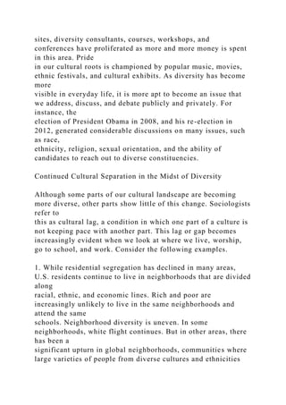 sites, diversity consultants, courses, workshops, and
conferences have proliferated as more and more money is spent
in this area. Pride
in our cultural roots is championed by popular music, movies,
ethnic festivals, and cultural exhibits. As diversity has become
more
visible in everyday life, it is more apt to become an issue that
we address, discuss, and debate publicly and privately. For
instance, the
election of President Obama in 2008, and his re-election in
2012, generated considerable discussions on many issues, such
as race,
ethnicity, religion, sexual orientation, and the ability of
candidates to reach out to diverse constituencies.
Continued Cultural Separation in the Midst of Diversity
Although some parts of our cultural landscape are becoming
more diverse, other parts show little of this change. Sociologists
refer to
this as cultural lag, a condition in which one part of a culture is
not keeping pace with another part. This lag or gap becomes
increasingly evident when we look at where we live, worship,
go to school, and work. Consider the following examples.
1. While residential segregation has declined in many areas,
U.S. residents continue to live in neighborhoods that are divided
along
racial, ethnic, and economic lines. Rich and poor are
increasingly unlikely to live in the same neighborhoods and
attend the same
schools. Neighborhood diversity is uneven. In some
neighborhoods, white flight continues. But in other areas, there
has been a
significant upturn in global neighborhoods, communities where
large varieties of people from diverse cultures and ethnicities
 