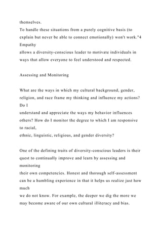 themselves.
To handle these situations from a purely cognitive basis (to
explain but never be able to connect emotionally) won't work."4
Empathy
allows a diversity-conscious leader to motivate individuals in
ways that allow everyone to feel understood and respected.
Assessing and Monitoring
What are the ways in which my cultural background, gender,
religion, and race frame my thinking and influence my actions?
Do I
understand and appreciate the ways my behavior influences
others? How do I monitor the degree to which I am responsive
to racial,
ethnic, linguistic, religious, and gender diversity?
One of the defining traits of diversity-conscious leaders is their
quest to continually improve and learn by assessing and
monitoring
their own competencies. Honest and thorough self-assessment
can be a humbling experience in that it helps us realize just how
much
we do not know. For example, the deeper we dig the more we
may become aware of our own cultural illiteracy and bias.
 