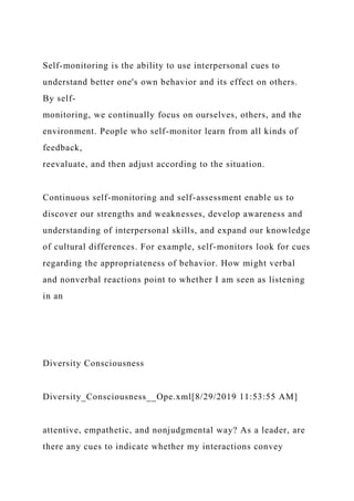 Self-monitoring is the ability to use interpersonal cues to
understand better one's own behavior and its effect on others.
By self-
monitoring, we continually focus on ourselves, others, and the
environment. People who self-monitor learn from all kinds of
feedback,
reevaluate, and then adjust according to the situation.
Continuous self-monitoring and self-assessment enable us to
discover our strengths and weaknesses, develop awareness and
understanding of interpersonal skills, and expand our knowledge
of cultural differences. For example, self-monitors look for cues
regarding the appropriateness of behavior. How might verbal
and nonverbal reactions point to whether I am seen as listening
in an
Diversity Consciousness
Diversity_Consciousness__Ope.xml[8/29/2019 11:53:55 AM]
attentive, empathetic, and nonjudgmental way? As a leader, are
there any cues to indicate whether my interactions convey
 