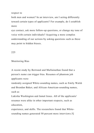 respect to
both men and women? In an interview, am I acting differently
toward certain types of applicants? For example, do I establish
more
eye contact, ask more follow-up questions, or change my tone of
voice with certain individuals? Acquiring a more complex
understanding of our actions by asking questions such as these
may point to hidden biases.
225
Monitoring Bias
A recent study by Bertrand and Mullainathan found that a
person's name can trigger bias. Resumes of phantom job
applicants were
randomly assigned White-sounding names, such as Emily Walsh
and Brendan Baker, and African-American-sounding names,
such as
Lakisha Washington and Jamal Jones. All of the applicants'
resumes were alike in other important respects, such as
education,
experience, and skills. The researchers found that White-
sounding names generated 50 percent more interviews.5]
 