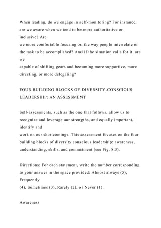 When leading, do we engage in self-monitoring? For instance,
are we aware when we tend to be more authoritative or
inclusive? Are
we more comfortable focusing on the way people interrelate or
the task to be accomplished? And if the situation calls for it, are
we
capable of shifting gears and becoming more supportive, more
directing, or more delegating?
FOUR BUILDING BLOCKS OF DIVERSITY-CONSCIOUS
LEADERSHIP: AN ASSESSMENT
Self-assessments, such as the one that follows, allow us to
recognize and leverage our strengths, and equally important,
identify and
work on our shortcomings. This assessment focuses on the four
building blocks of diversity conscious leadership: awareness,
understanding, skills, and commitment (see Fig. 8.3).
Directions: For each statement, write the number corresponding
to your answer in the space provided: Almost always (5),
Frequently
(4), Sometimes (3), Rarely (2), or Never (1).
Awareness
 