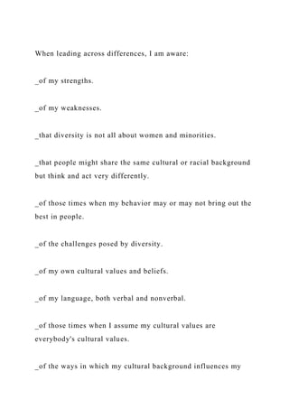 When leading across differences, I am aware:
_of my strengths.
_of my weaknesses.
_that diversity is not all about women and minorities.
_that people might share the same cultural or racial background
but think and act very differently.
_of those times when my behavior may or may not bring out the
best in people.
_of the challenges posed by diversity.
_of my own cultural values and beliefs.
_of my language, both verbal and nonverbal.
_of those times when I assume my cultural values are
everybody's cultural values.
_of the ways in which my cultural background influences my
 