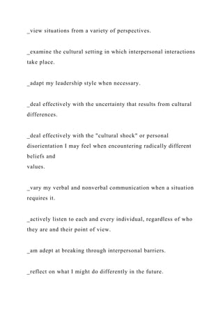 _view situations from a variety of perspectives.
_examine the cultural setting in which interpersonal interactions
take place.
_adapt my leadership style when necessary.
_deal effectively with the uncertainty that results from cultural
differences.
_deal effectively with the "cultural shock" or personal
disorientation I may feel when encountering radically different
beliefs and
values.
_vary my verbal and nonverbal communication when a situation
requires it.
_actively listen to each and every individual, regardless of who
they are and their point of view.
_am adept at breaking through interpersonal barriers.
_reflect on what I might do differently in the future.
 