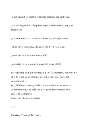 _push myself to continue despite barriers and setbacks.
_am willing to look deep into myself and confront my own
prejudices.
_am committed to continuous learning and adjustment.
_show my commitment to diversity by my actions.
_total out of a possible score of50
_cumulative total out of a possible score of200
By regularly using the preceding self-assessment, you will be
able to track your personal growth over time. Personal
commitment is
key. Without a strong desire to put newfound awareness,
understanding, and skills to use, your development as a
diversity-conscious
leader will be compromised.
227
Thinking Through Diversity
 