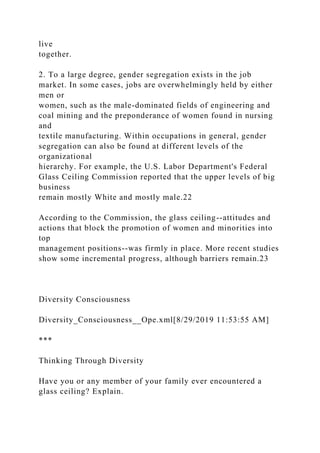 live
together.
2. To a large degree, gender segregation exists in the job
market. In some cases, jobs are overwhelmingly held by either
men or
women, such as the male-dominated fields of engineering and
coal mining and the preponderance of women found in nursing
and
textile manufacturing. Within occupations in general, gender
segregation can also be found at different levels of the
organizational
hierarchy. For example, the U.S. Labor Department's Federal
Glass Ceiling Commission reported that the upper levels of big
business
remain mostly White and mostly male.22
According to the Commission, the glass ceiling--attitudes and
actions that block the promotion of women and minorities into
top
management positions--was firmly in place. More recent studies
show some incremental progress, although barriers remain.23
Diversity Consciousness
Diversity_Consciousness__Ope.xml[8/29/2019 11:53:55 AM]
***
Thinking Through Diversity
Have you or any member of your family ever encountered a
glass ceiling? Explain.
 