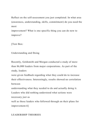 Reflect on the self-assessment you just completed. In what area
(awareness, understanding, skills, commitment) do you need the
most
improvement? What is one specific thing you can do now to
improve?
[Text Box:
Understanding and Doing
Recently, Goldsmith and Morgan conducted a study of more
than 86,000 leaders from major corporations. As part of the
study, leaders
were given feedback regarding what they could do to increase
their effectiveness. Interestingly, results showed no correlation
between
understanding what they needed to do and actually doing it.
Leaders who did nothing understood what actions were
necessary just as
well as those leaders who followed through on their plans for
improvement.6]
LEADERSHIP THEORIES
 