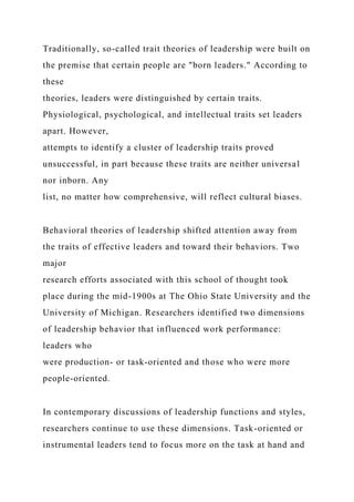 Traditionally, so-called trait theories of leadership were built on
the premise that certain people are "born leaders." According to
these
theories, leaders were distinguished by certain traits.
Physiological, psychological, and intellectual traits set leaders
apart. However,
attempts to identify a cluster of leadership traits proved
unsuccessful, in part because these traits are neither universal
nor inborn. Any
list, no matter how comprehensive, will reflect cultural biases.
Behavioral theories of leadership shifted attention away from
the traits of effective leaders and toward their behaviors. Two
major
research efforts associated with this school of thought took
place during the mid-1900s at The Ohio State University and the
University of Michigan. Researchers identified two dimensions
of leadership behavior that influenced work performance:
leaders who
were production- or task-oriented and those who were more
people-oriented.
In contemporary discussions of leadership functions and styles,
researchers continue to use these dimensions. Task-oriented or
instrumental leaders tend to focus more on the task at hand and
 