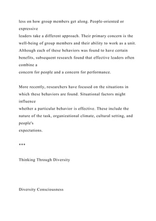 less on how group members get along. People-oriented or
expressive
leaders take a different approach. Their primary concern is the
well-being of group members and their ability to work as a unit.
Although each of these behaviors was found to have certain
benefits, subsequent research found that effective leaders often
combine a
concern for people and a concern for performance.
More recently, researchers have focused on the situations in
which these behaviors are found. Situational factors might
influence
whether a particular behavior is effective. These include the
nature of the task, organizational climate, cultural setting, and
people's
expectations.
***
Thinking Through Diversity
Diversity Consciousness
 