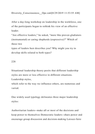 Diversity_Consciousness__Ope.xml[8/29/2019 11:53:55 AM]
After a day-long workshop on leadership in the workforce, one
of the participants began to rethink his view of an effective
leader.
"Are effective leaders," he asked, "more like proven gladiators
(instrumental) or caring shepherds (expressive)?" Which of
these two
types of leaders best describes you? Why might you try to
develop skills related to both types?
228
Situational leadership theory posits that different leadership
styles are more or less effective in different situations.
Leadership styles,
which refer to the way we influence others, are numerous and
varied.
One widely used typology delineates three major leadership
styles:
Authoritarian leaders--make all or most of the decisions and
keep power to themselves Democratic leaders--share power and
encourage group discussion and decision-making Laissez-faire
 