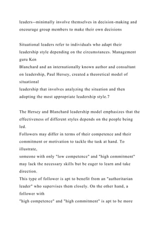 leaders--minimally involve themselves in decision-making and
encourage group members to make their own decisions
Situational leaders refer to individuals who adapt their
leadership style depending on the circumstances. Management
guru Ken
Blanchard and an internationally known author and consultant
on leadership, Paul Hersey, created a theoretical model of
situational
leadership that involves analyzing the situation and then
adopting the most appropriate leadership style.7
The Hersey and Blanchard leadership model emphasizes that the
effectiveness of different styles depends on the people being
led.
Followers may differ in terms of their competence and their
commitment or motivation to tackle the task at hand. To
illustrate,
someone with only "low competence" and "high commitment"
may lack the necessary skills but be eager to learn and take
direction.
This type of follower is apt to benefit from an "authoritarian
leader" who supervises them closely. On the other hand, a
follower with
"high competence" and "high commitment" is apt to be more
 