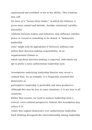 experienced and confident in his or her ability. This situation
may call
for more of a "laissez-faire leader," in which the follower is
given more control and latitude. Another situational variable,
hierarchal
relations between leaders and followers, may influence whether
power is viewed as something to be shared. A "democratic
leadership
style" might only be appropriate if followers embrace and
utilize their decision-making responsibility. In an
organizational climate in
which top-down decision-making is expected, individuals are
apt to prefer a more authoritarian leadership style.
Assumptions underlying leadership theories may reveal a
cultural bias. As an example, it is frequently assumed that
democratic or
participative leadership is preferable and more productive.
Although this may be true in some situations, it is not true in all
situations.
Rather than assume, we need to analyze leadership from a
critical, cross-cultural perspective. Indeed, this assumption may
reflect U.S.
values that support democratic over authoritarian leadership.
Such thinking disregards the interrelationship among leadership
 
