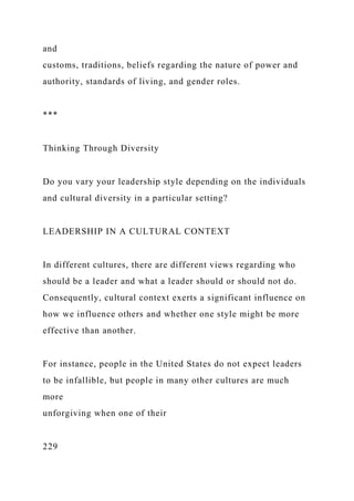 and
customs, traditions, beliefs regarding the nature of power and
authority, standards of living, and gender roles.
***
Thinking Through Diversity
Do you vary your leadership style depending on the individuals
and cultural diversity in a particular setting?
LEADERSHIP IN A CULTURAL CONTEXT
In different cultures, there are different views regarding who
should be a leader and what a leader should or should not do.
Consequently, cultural context exerts a significant influence on
how we influence others and whether one style might be more
effective than another.
For instance, people in the United States do not expect leaders
to be infallible, but people in many other cultures are much
more
unforgiving when one of their
229
 