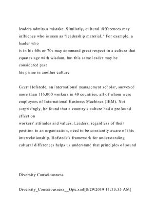 leaders admits a mistake. Similarly, cultural differences may
influence who is seen as "leadership material." For example, a
leader who
is in his 60s or 70s may command great respect in a culture that
equates age with wisdom, but this same leader may be
considered past
his prime in another culture.
Geert Hofstede, an international management scholar, surveyed
more than 116,000 workers in 40 countries, all of whom were
employees of International Business Machines (IBM). Not
surprisingly, he found that a country's culture had a profound
effect on
workers' attitudes and values. Leaders, regardless of their
position in an organization, need to be constantly aware of this
interrelationship. Hofstede's framework for understanding
cultural differences helps us understand that principles of sound
Diversity Consciousness
Diversity_Consciousness__Ope.xml[8/29/2019 11:53:55 AM]
 