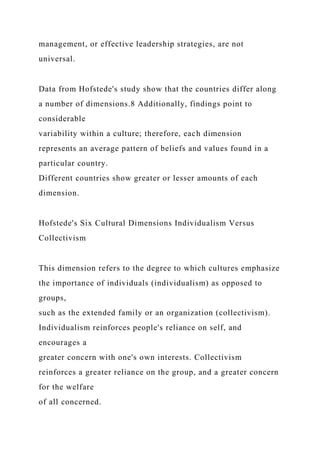 management, or effective leadership strategies, are not
universal.
Data from Hofstede's study show that the countries differ along
a number of dimensions.8 Additionally, findings point to
considerable
variability within a culture; therefore, each dimension
represents an average pattern of beliefs and values found in a
particular country.
Different countries show greater or lesser amounts of each
dimension.
Hofstede's Six Cultural Dimensions Individualism Versus
Collectivism
This dimension refers to the degree to which cultures emphasize
the importance of individuals (individualism) as opposed to
groups,
such as the extended family or an organization (collectivism).
Individualism reinforces people's reliance on self, and
encourages a
greater concern with one's own interests. Collectivism
reinforces a greater reliance on the group, and a greater concern
for the welfare
of all concerned.
 