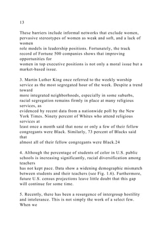 13
These barriers include informal networks that exclude women,
pervasive stereotypes of women as weak and soft, and a lack of
women
role models in leadership positions. Fortunately, the track
record of Fortune 500 companies shows that improving
opportunities for
women in top executive positions is not only a moral issue but a
market-based issue.
3. Martin Luther King once referred to the weekly worship
service as the most segregated hour of the week. Despite a trend
toward
more integrated neighborhoods, especially in some suburbs,
racial segregation remains firmly in place at many religious
services, as
evidenced by recent data from a nationwide poll by the New
York Times. Ninety percent of Whites who attend religious
services at
least once a month said that none or only a few of their fellow
congregants were Black. Similarly, 73 percent of Blacks said
that
almost all of their fellow congregants were Black.24
4. Although the percentage of students of color in U.S. public
schools is increasing significantly, racial diversification among
teachers
has not kept pace. Data show a widening demographic mismatch
between students and their teachers (see Fig. 1.6). Furthermore,
future U.S. census projections leave little doubt that this gap
will continue for some time.
5. Recently, there has been a resurgence of intergroup hostility
and intolerance. This is not simply the work of a select few.
When we
 