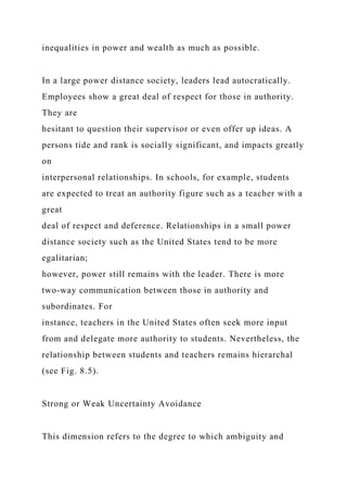 inequalities in power and wealth as much as possible.
In a large power distance society, leaders lead autocratically.
Employees show a great deal of respect for those in authority.
They are
hesitant to question their supervisor or even offer up ideas. A
persons tide and rank is socially significant, and impacts greatly
on
interpersonal relationships. In schools, for example, students
are expected to treat an authority figure such as a teacher with a
great
deal of respect and deference. Relationships in a small power
distance society such as the United States tend to be more
egalitarian;
however, power still remains with the leader. There is more
two-way communication between those in authority and
subordinates. For
instance, teachers in the United States often seek more input
from and delegate more authority to students. Nevertheless, the
relationship between students and teachers remains hierarchal
(see Fig. 8.5).
Strong or Weak Uncertainty Avoidance
This dimension refers to the degree to which ambiguity and
 