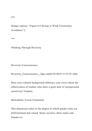 231
[Image caption: "Figure 8.6 Strong or Weak Uncertainty
Avoidance."]
***
Thinking Through Diversity
Diversity Consciousness
Diversity_Consciousness__Ope.xml[8/29/2019 11:53:55 AM]
Does your cultural background influence your views about the
effectiveness of leaders who show a great deal of interpersonal
sensitivity? Explain.
Masculinity Versus Femininity
This dimension refers to the degree to which gender roles are
differentiated and valued. Some societies allow males and
females to
 