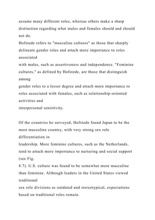 assume many different roles, whereas others make a sharp
distinction regarding what males and females should and should
not do.
Hofstede refers to "masculine cultures" as those that sharply
delineate gender roles and attach more importance to roles
associated
with males, such as assertiveness and independence. "Feminine
cultures," as defined by Hofstede, are those that distinguish
among
gender roles to a lesser degree and attach more importance to
roles associated with females, such as relationship-oriented
activities and
interpersonal sensitivity.
Of the countries he surveyed, Hofstede found Japan to be the
most masculine country, with very strong sex role
differentiation in
leadership. More feminine cultures, such as the Netherlands,
tend to attach more importance to nurturing and social support
(see Fig.
8.7). U.S. culture was found to be somewhat more masculine
than feminine. Although leaders in the United States viewed
traditional
sex role divisions as outdated and stereotypical, expectations
based on traditional roles remain.
 