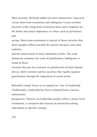 More recently, Hofstede added two more dimensions: long-term
versus short-term orientation and indulgence versus restraint.
Societies with a long-term orientation place more emphasis on
the future and attach importance to values such as persistence
and
saving. Short-term orientation is typical of those societies that
direct peoples efforts towards the present and past, and value
tradition
and the achievement of more immediate results. The sixth
dimension examines the issue of gratification. Indulgence is
found in those
societies that put less restraint on gratification of basic human
drives, while restraint typifies societies that rigidly regulate
gratification through the imposition of social norms.
Hofstede's model forces us to expand our view of leadership.
Traditionally, leadership has been evaluated from a narrow,
ethnocentric
perspective. Theories on leadership usually reflect a micro-level
orientation, a viewpoint that focuses on interaction among
individuals in specific settings.
232
 