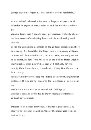 [Image caption: "Figure 8.7 Masculinity Versus Femininity."
A macro-level orientation focuses on large-scale patterns of
behavior in organizations, societies, and the world as a whole.
By
viewing leadership from a broader perspective, Hofstede shows
the importance of evaluating leadership in a cultural, global
context.
Given the gap among countries on the cultural dimensions, there
is a strong likelihood that the leadership styles among different
cultures will be dissimilar and, in some cases, markedly so. As
an example, leaders from Australia or the United States (highly
individualist, small power distance) will probably have to
modify their leadership styles radically if they find themselves
in a country
such as Colombia or Singapore (highly collectivist, large power
distance). If they are not prepared for this degree of adjustment,
the
result could very well be culture shock, feelings of
disorientation and stress due to experiencing an unfamiliar
cultural environment.
Despite its continued relevance, Hofstede's groundbreaking
study is not without its critics. One of the major criticisms is
that he tends
 