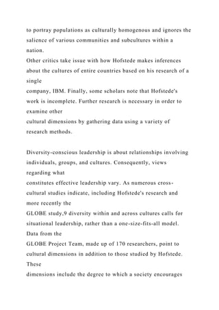 to portray populations as culturally homogenous and ignores the
salience of various communities and subcultures within a
nation.
Other critics take issue with how Hofstede makes inferences
about the cultures of entire countries based on his research of a
single
company, IBM. Finally, some scholars note that Hofstede's
work is incomplete. Further research is necessary in order to
examine other
cultural dimensions by gathering data using a variety of
research methods.
Diversity-conscious leadership is about relationships involving
individuals, groups, and cultures. Consequently, views
regarding what
constitutes effective leadership vary. As numerous cross-
cultural studies indicate, including Hofstede's research and
more recently the
GLOBE study,9 diversity within and across cultures calls for
situational leadership, rather than a one-size-fits-all model.
Data from the
GLOBE Project Team, made up of 170 researchers, point to
cultural dimensions in addition to those studied by Hofstede.
These
dimensions include the degree to which a society encourages
 