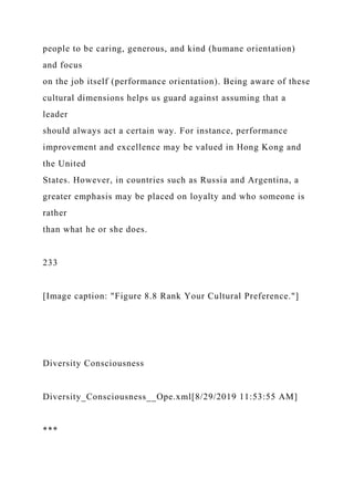 people to be caring, generous, and kind (humane orientation)
and focus
on the job itself (performance orientation). Being aware of these
cultural dimensions helps us guard against assuming that a
leader
should always act a certain way. For instance, performance
improvement and excellence may be valued in Hong Kong and
the United
States. However, in countries such as Russia and Argentina, a
greater emphasis may be placed on loyalty and who someone is
rather
than what he or she does.
233
[Image caption: "Figure 8.8 Rank Your Cultural Preference."]
Diversity Consciousness
Diversity_Consciousness__Ope.xml[8/29/2019 11:53:55 AM]
***
 