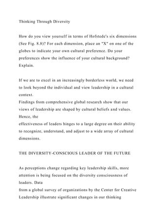 Thinking Through Diversity
How do you view yourself in terms of Hofstede's six dimensions
(See Fig. 8.8)? For each dimension, place an "X" on one of the
globes to indicate your own cultural preference. Do your
preferences show the influence of your cultural background?
Explain.
If we are to excel in an increasingly borderless world, we need
to look beyond the individual and view leadership in a cultural
context.
Findings from comprehensive global research show that our
views of leadership are shaped by cultural beliefs and values.
Hence, the
effectiveness of leaders hinges to a large degree on their ability
to recognize, understand, and adjust to a wide array of cultural
dimensions.
THE DIVERSITY-CONSCIOUS LEADER OF THE FUTURE
As perceptions change regarding key leadership skills, more
attention is being focused on the diversity consciousness of
leaders. Data
from a global survey of organizations by the Center for Creative
Leadership illustrate significant changes in our thinking
 
