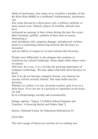 think of intolerance, how many of us visualize a member of the
Ku Klux Klan (KKK) or a skinhead? Unfortunately, intolerance
can
also come dressed in a three-piece suit, a military uniform, or
more casual wear. Schools, places of worship, and job sites
have
witnessed an upsurge in hate crimes during the past few years.
Hate literature, graffiti, symbols of hate such as nooses,
threatening e-
mail and phone calls, property damage, and physical violence
point to a continuing cultural lag between the diversity we
encounter
and our ability to respect or at least tolerate that diversity.
People react differently to the changes that continue to
transform our cultural landscape. Some adapt while others resist
or remain
oblivious. In a way, it is a lot like the growing importance of
computer technology. We may adjust and learn more because we
know
that if we do not become computer literate, our chances for
success will be severely limited. The same holds true for
diversity.
Whether we realize it or not, diversity touches each of us on a
daily basis. If we are not in a position to capitalize on diversity,
we will
be at a disadvantage socially and economically.
[Image caption: "Figure 1.6 Public School Students and
Teachers: A Growing Racial and Ethnic Gap."]
Source: National Center for Education Information.25
[Text Box:
The real voyage of discovery consists not in seeking new
 