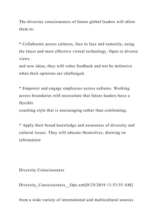 The diversity consciousness of future global leaders will allow
them to:
* Collaborate across cultures, face to face and remotely, using
the latest and most effective virtual technology. Open to diverse
views
and new ideas, they will value feedback and not be defensive
when their opinions are challenged.
* Empower and engage employees across cultures. Working
across boundaries will necessitate that future leaders have a
flexible
coaching style that is encouraging rather than conforming.
* Apply their broad knowledge and awareness of diversity and
cultural issues. They will educate themselves, drawing on
information
Diversity Consciousness
Diversity_Consciousness__Ope.xml[8/29/2019 11:53:55 AM]
from a wide variety of international and multicultural sources
 