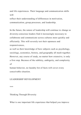 and life experiences. Their language and communication skills
will
reflect their understanding of differences in motivation,
communication, group processes, and leadership.
In the future, the nature of leadership will continue to change as
diversity-conscious leaders find it increasingly necessary to
collaborate and communicate across cultures more quickly and
efficiently. This will severely test their openness and
responsiveness,
as well as their knowledge of how subjects such as psychology,
sociology, economics, history, and geography all mash together.
However, any course of study, no matter how extensive, is only
a first step. Because of the subtlety, ambiguity, and complexity
of
human behavior, no laundry list of facts will cover every
conceivable situation.
LEADERSHIP DEVELOPMENT
***
Thinking Through Diversity
What is one important life experience that helped you improve
 