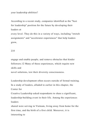 your leadership abilities?
According to a recent study, companies identified as the "best
for leadership" position for the future by developing their
leaders at
every level. They do this in a variety of ways, including "stretch
assignments" and "accelerator experiences" that help leaders
grow,
235
engage and enable people, and remove obstacles that hinder
followers.12 Many of these experiences, which require new
skills and
novel solutions, test their diversity consciousness.
Leadership development often occurs outside of formal training.
In a study of leaders, alluded to earlier in this chapter, the
Center for
Creative Leadership asked respondents to share a significant,
leadership-building event in their life. Among the experiences
leaders
shared were serving in Vietnam, living away from home for the
first time, and the birth of a first child. Moreover, it is
interesting to
 