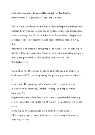 note that respondents generally thought of leadership
development as a journey rather than an event.
There is no cookie-cutter method of leadership development that
applies to everyone. Commitment to developing our awareness,
understanding, and skills enables us to learn what is important
to people, shift perspectives, and then communicate in a way
that
illustrates our empathy and grasp of the situation. According to
Stephen Covey, leadership "comes from communicating people's
worth and potential so clearly they come to see it in
themselves."13
Each of us has the power to shape and enhance our ability to
lead across differences by doing the personal growth work that
is
necessary. This journey of leadership development might
include online learning, formal training, and experiential
training. As
opposed to a situation that is fabricated, experiential learning
allows us to develop skills "on the job." For example, we might
learn
from our daily experiences with customers and clients.
Challenging experiences with culture shock may teach us to
observe, reflect,
 