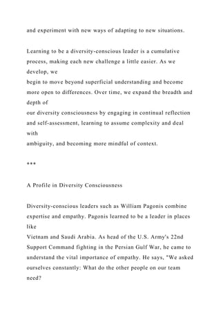 and experiment with new ways of adapting to new situations.
Learning to be a diversity-conscious leader is a cumulative
process, making each new challenge a little easier. As we
develop, we
begin to move beyond superficial understanding and become
more open to differences. Over time, we expand the breadth and
depth of
our diversity consciousness by engaging in continual reflection
and self-assessment, learning to assume complexity and deal
with
ambiguity, and becoming more mindful of context.
***
A Profile in Diversity Consciousness
Diversity-conscious leaders such as William Pagonis combine
expertise and empathy. Pagonis learned to be a leader in places
like
Vietnam and Saudi Arabia. As head of the U.S. Army's 22nd
Support Command fighting in the Persian Gulf War, he came to
understand the vital importance of empathy. He says, "We asked
ourselves constantly: What do the other people on our team
need?
 