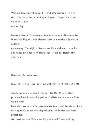 Why do they think they need it, and how can we give it to
them?"14 Empathy, according to Pagonis, helped him learn
when and when
not to adapt.
In one instance, for example, troops were unloading supplies
into a building that was situated next to a particularly devout
Muslim
community. The sight of female soldiers with uncovered hair
and rolled-up sleeves offended these Muslims. Before the
situation
Diversity Consciousness
Diversity_Consciousness__Ope.xml[8/29/2019 11:53:55 AM]
developed into a crisis, it was decided that U.S. military
personnel would wear long-sleeved shirts and female soldiers
would wear
hats. Another point of contention had to do with female soldiers
driving vehicles and carrying weapons, activities that were
prohibited
for Saudi women. This time Pagonis stood firm-- making it
 