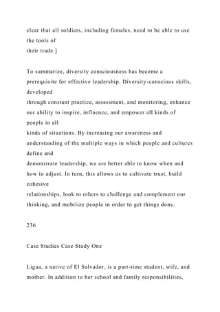 clear that all soldiers, including females, need to be able to use
the tools of
their trade.]
To summarize, diversity consciousness has become a
prerequisite for effective leadership. Diversity-conscious skills,
developed
through constant practice, assessment, and monitoring, enhance
our ability to inspire, influence, and empower all kinds of
people in all
kinds of situations. By increasing our awareness and
understanding of the multiple ways in which people and cultures
define and
demonstrate leadership, we are better able to know when and
how to adjust. In turn, this allows us to cultivate trust, build
cohesive
relationships, look to others to challenge and complement our
thinking, and mobilize people in order to get things done.
236
Case Studies Case Study One
Ligua, a native of El Salvador, is a part-time student, wife, and
mother. In addition to her school and family responsibilities,
 