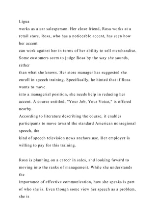 Ligua
works as a car salesperson. Her close friend, Rosa works at a
retail store. Rosa, who has a noticeable accent, has seen how
her accent
can work against her in terms of her ability to sell merchandise.
Some customers seem to judge Rosa by the way she sounds,
rather
than what she knows. Her store manager has suggested she
enroll in speech training. Specifically, he hinted that if Rosa
wants to move
into a managerial position, she needs help in reducing her
accent. A course entitled, "Your Job, Your Voice," is offered
nearby.
According to literature describing the course, it enables
participants to move toward the standard American nonregional
speech, the
kind of speech television news anchors use. Her employer is
willing to pay for this training.
Rosa is planning on a career in sales, and looking foward to
moving into the ranks of management. While she understands
the
importance of effective communication, how she speaks is part
of who she is. Even though some view her speech as a problem,
she is
 