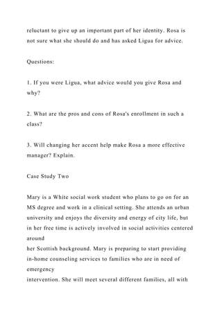 reluctant to give up an important part of her identity. Rosa is
not sure what she should do and has asked Ligua for advice.
Questions:
1. If you were Ligua, what advice would you give Rosa and
why?
2. What are the pros and cons of Rosa's enrollment in such a
class?
3. Will changing her accent help make Rosa a more effective
manager? Explain.
Case Study Two
Mary is a White social work student who plans to go on for an
MS degree and work in a clinical setting. She attends an urban
university and enjoys the diversity and energy of city life, but
in her free time is actively involved in social activities centered
around
her Scottish background. Mary is preparing to start providing
in-home counseling services to families who are in need of
emergency
intervention. She will meet several different families, all with
 