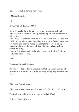 landscapes but in having new eyes.
--Marcel Proust.]
14
A RANGE OF REACTIONS
As individuals, how do we react to our changing cultural
landscape? Reactions may vary depending on our awareness of
others and
ourselves, our comfort level with the situation at hand, and our
ability to transform understanding into action. Furthermore, our
reactions may show a range of competencies, from being
unaware of the landscape and fixated on ourselves and our
world, to being
able to shift gears and easily adjust to a multitude of individual
and situational factors.
***
Thinking Through Diversity
As you read the following scenarios that represent a range of
reactions (Cultural Cruise Control, Beginning Adjustments, and
Fine
Diversity Consciousness
Diversity_Consciousness__Ope.xml[8/29/2019 11:53:55 AM]
Tuning), with whom do you most identify? Why?
Cultural Cruise Control
 