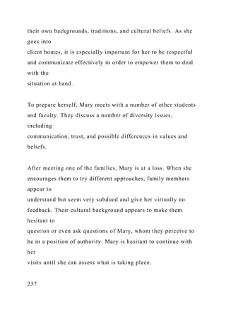 their own backgrounds, traditions, and cultural beliefs. As she
goes into
client homes, it is especially important for her to be respectful
and communicate effectively in order to empower them to deal
with the
situation at hand.
To prepare herself, Mary meets with a number of other students
and faculty. They discuss a number of diversity issues,
including
communication, trust, and possible differences in values and
beliefs.
After meeting one of the families, Mary is at a loss. When she
encourages them to try different approaches, family members
appear to
understand but seem very subdued and give her virtually no
feedback. Their cultural background appears to make them
hesitant to
question or even ask questions of Mary, whom they perceive to
be in a position of authority. Mary is hesitant to continue with
her
visits until she can assess what is taking place.
237
 