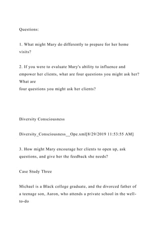 Questions:
1. What might Mary do differently to prepare for her home
visits?
2. If you were to evaluate Mary's ability to influence and
empower her clients, what are four questions you might ask her?
What are
four questions you might ask her clients?
Diversity Consciousness
Diversity_Consciousness__Ope.xml[8/29/2019 11:53:55 AM]
3. How might Mary encourage her clients to open up, ask
questions, and give her the feedback she needs?
Case Study Three
Michael is a Black college graduate, and the divorced father of
a teenage son, Aaron, who attends a private school in the well-
to-do
 
